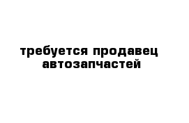 требуется продавец  автозапчастей